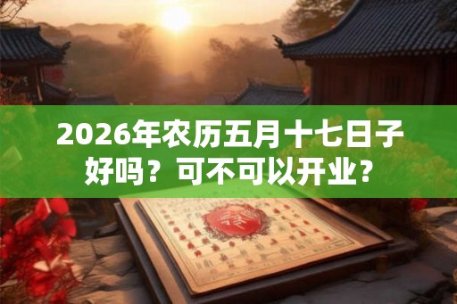 2026年农历五月十七日子好吗?可不可以开业? 2026年农历五月十七日子好吗?可不可以开业?