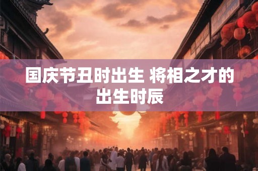 国庆节丑时出生 将相之才的出生时辰 国庆节丑时出生 将相之才的出生时辰