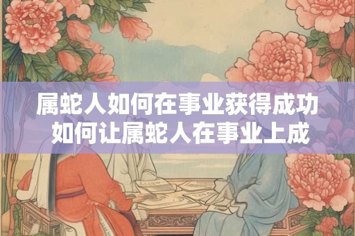 属蛇人如何在事业获得成功 如何让属蛇人在事业上成功 属蛇人如何在事业获得成功 如何让属蛇人在事业上成功