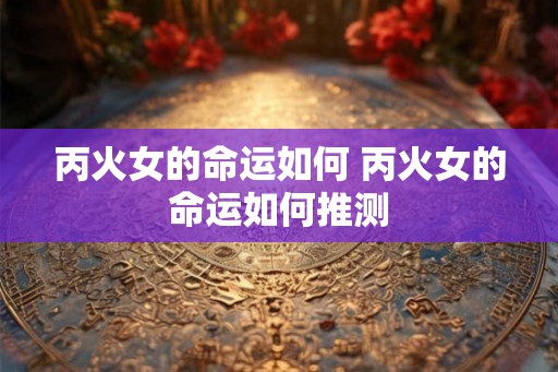 丙火女的命运如何 丙火女的命运如何推测