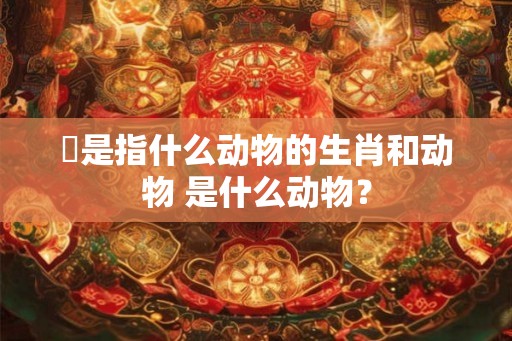 秪是指什么动物的生肖和动物 是什么动物? 秪是指什么动物的生肖和动物 是什么动物?