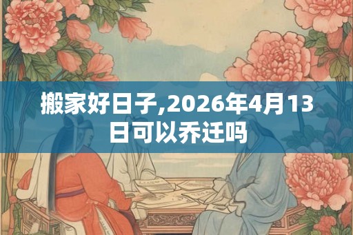 搬家好日子,2026年4月13日可以乔迁吗 搬家好日子,2026年4月13日可以乔迁吗