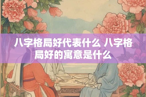 八字格局好代表什么 八字格局好的寓意是什么