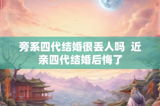 旁系四代结婚很丢人吗  近亲四代结婚后悔了