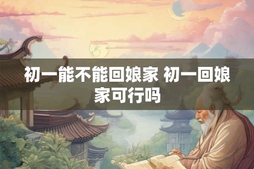 初一能不能回娘家 初一回娘家可行吗