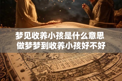 梦见收养小孩是什么意思 做梦梦到收养小孩好不好 梦见收养小孩是什么意思 做梦梦到收养小孩好不好
