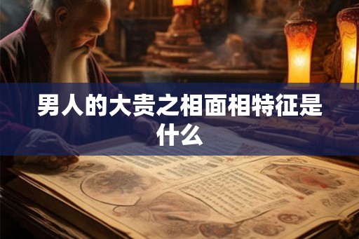 男人的大贵之相面相特征是什么 男人的大贵之相面相特征是什么