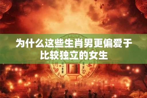 为什么这些生肖男更偏爱于比较独立的女生