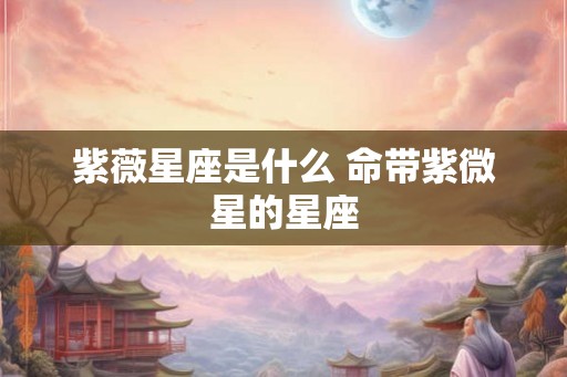 紫薇星座是什么 命带紫微星的星座 紫薇星座是什么 命带紫微星的星座