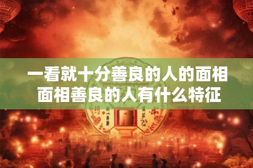 一看就十分善良的人的面相 面相善良的人有什么特征