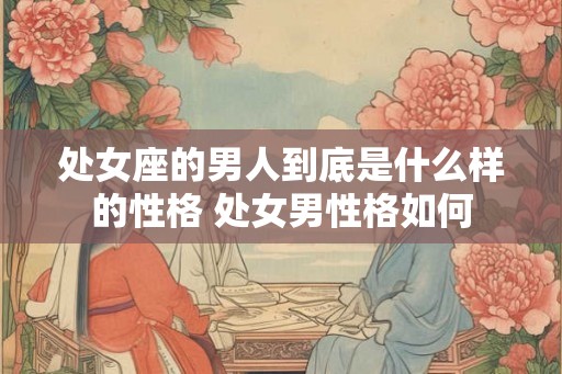 处女座的男人到底是什么样的性格 处女男性格如何