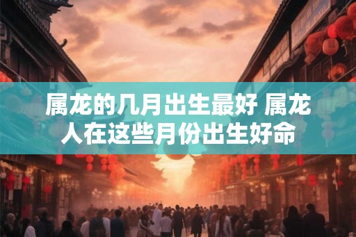 属龙的几月出生最好 属龙人在这些月份出生好命 属龙的几月出生最好 属龙人在这些月份出生好命