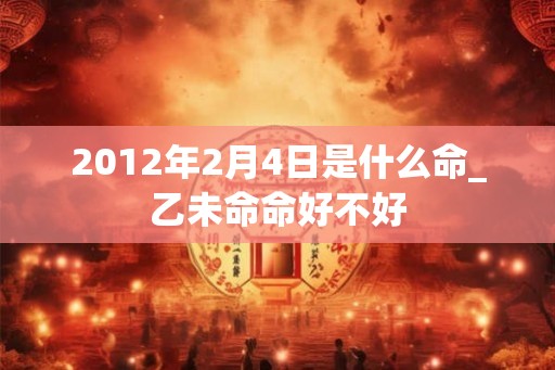 2012年2月4日是什么命_乙未命命好不好 2012年2月4日是什么命_乙未命命好不好