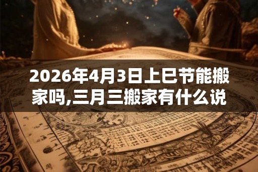 2026年4月3日上巳节能搬家吗,三月三搬家有什么说法