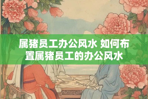 属猪员工办公风水 如何布置属猪员工的办公风水 属猪员工办公风水 如何布置属猪员工的办公风水