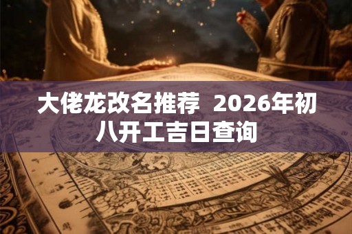 大佬龙改名推荐 2026年初八开工吉日查询 大佬龙改名推荐 2026年初八开工吉日查询