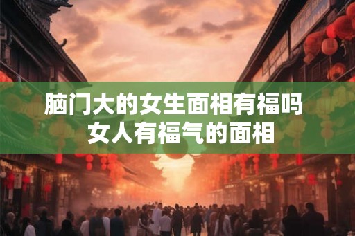 脑门大的女生面相有福吗  女人有福气的面相