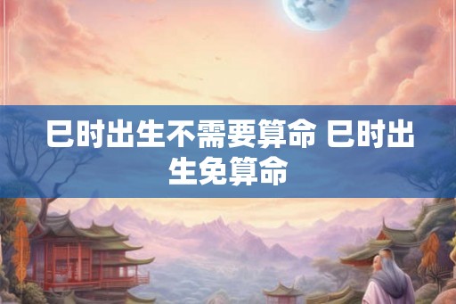 巳时出生不需要算命 巳时出生免算命