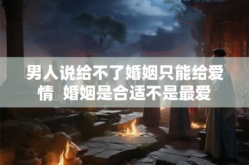 男人说给不了婚姻只能给爱情  婚姻是合适不是最爱
