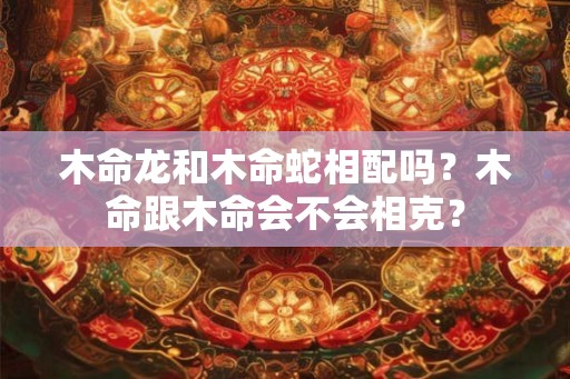 木命龙和木命蛇相配吗？木命跟木命会不会相克？