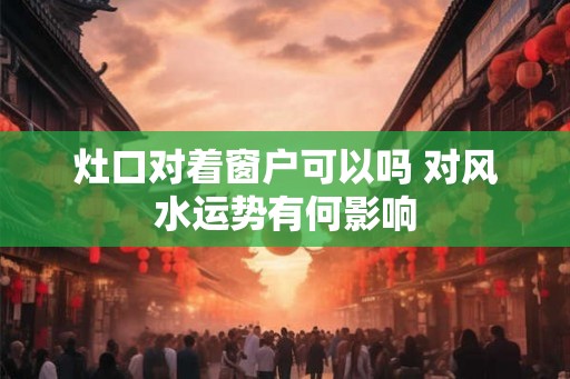 灶口对着窗户可以吗 对风水运势有何影响 灶口对着窗户可以吗 对风水运势有何影响