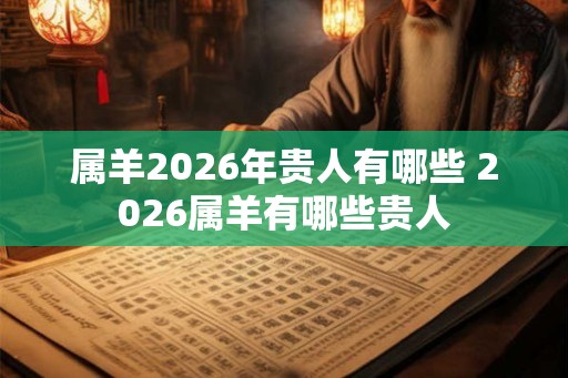 属羊2026年贵人有哪些 2026属羊有哪些贵人 属羊2026年贵人有哪些 2026属羊有哪些贵人