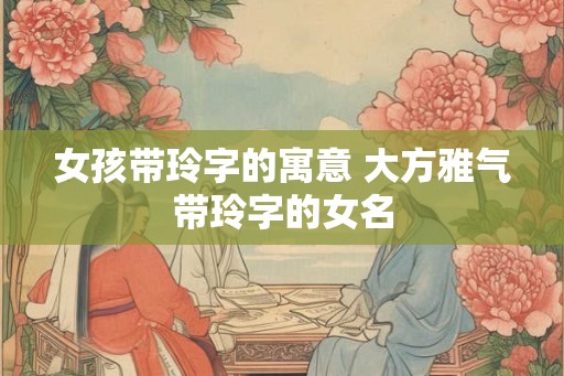 女孩带玲字的寓意 大方雅气带玲字的女名