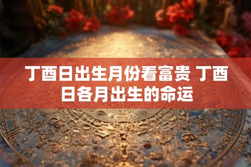 丁酉日出生月份看富贵 丁酉日各月出生的命运