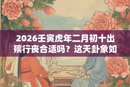 2026壬寅虎年二月初十出殡行丧合适吗？这天卦象如何？