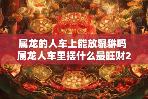 属龙的人车上能放貔貅吗 属龙人车里摆什么最旺财2026 属龙的人车上能放貔貅吗 属龙人车里摆什么最旺财2026