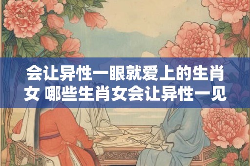 会让异性一眼就爱上的生肖女 哪些生肖女会让异性一见钟情 会让异性一眼就爱上的生肖女 哪些生肖女会让异性一见钟情