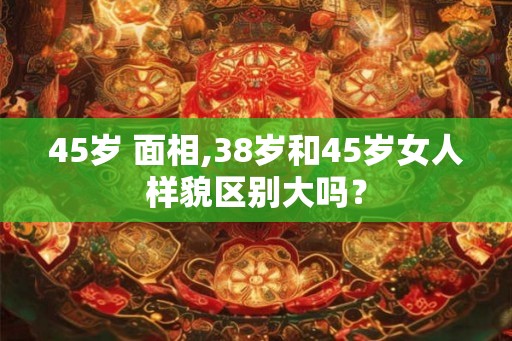 45岁 面相,38岁和45岁女人样貌区别大吗？