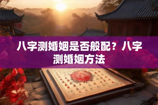八字测婚姻是否般配?八字测婚姻方法 八字测婚姻是否般配?八字测婚姻方法