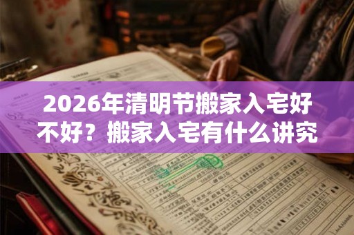2026年清明节搬家入宅好不好？搬家入宅有什么讲究？