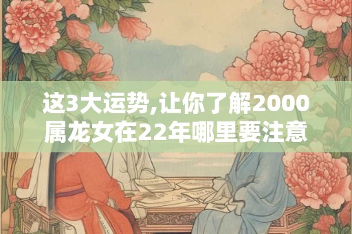 这3大运势,让你了解2000属龙女在22年哪里要注意