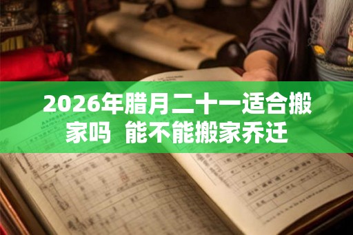 2026年腊月二十一适合搬家吗  能不能搬家乔迁