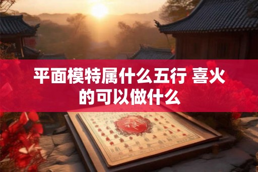 平面模特属什么五行 喜火的可以做什么
