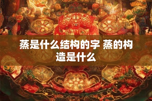 蒸是什么结构的字 蒸的构造是什么