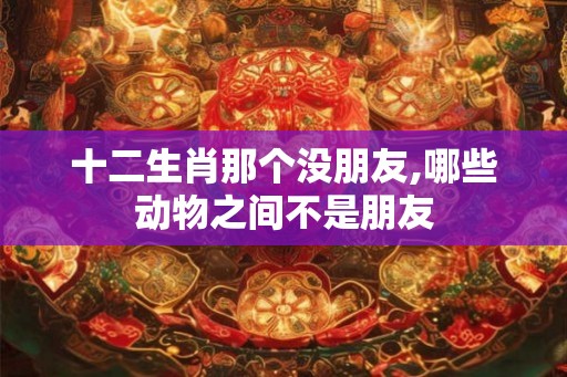 十二生肖那个没朋友,哪些动物之间不是朋友