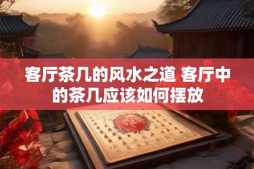 客厅茶几的风水之道 客厅中的茶几应该如何摆放