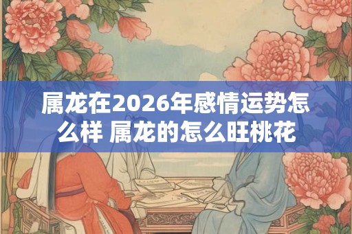 属龙在2026年感情运势怎么样 属龙的怎么旺桃花