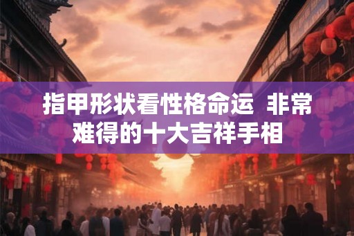 指甲形状看性格命运  非常难得的十大吉祥手相