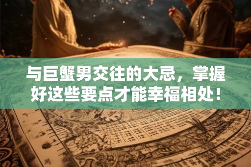 与巨蟹男交往的大忌，掌握好这些要点才能幸福相处！