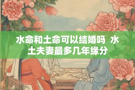水命和土命可以结婚吗  水土夫妻最多几年缘分