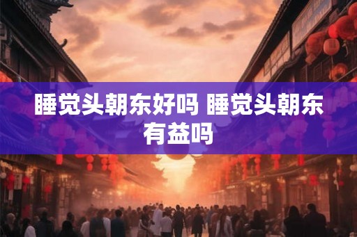 睡觉头朝东好吗 睡觉头朝东有益吗