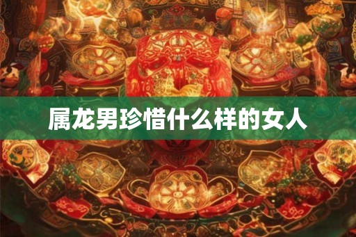 属龙男珍惜什么样的女人 属龙男珍惜什么样的女人