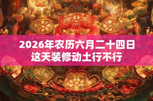 2026年农历六月二十四日这天装修动土行不行 2026年农历六月二十四日这天装修动土行不行