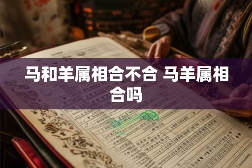 马和羊属相合不合 马羊属相合吗 马和羊属相合不合 马羊属相合吗