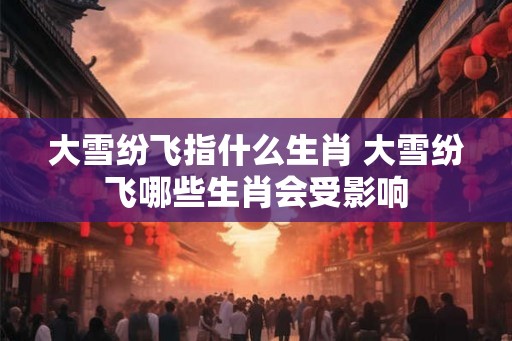 大雪纷飞指什么生肖 大雪纷飞哪些生肖会受影响 大雪纷飞指什么生肖 大雪纷飞哪些生肖会受影响