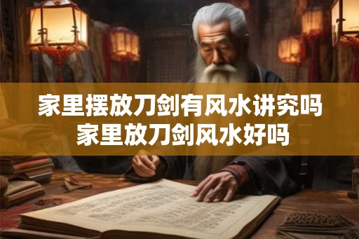 家里摆放刀剑有风水讲究吗 家里放刀剑风水好吗